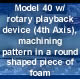 Model 40 w/ rotary playback device (4th Axis), machining pattern in a round shaped piece of foam