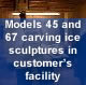 Models 45 and 67 carving ice sculptures in customer's facility